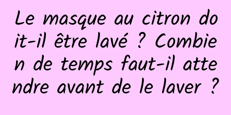 Le masque au citron doit-il être lavé ? Combien de temps faut-il attendre avant de le laver ?