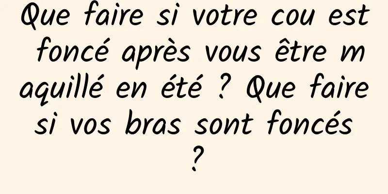 Que faire si votre cou est foncé après vous être maquillé en été ? Que faire si vos bras sont foncés ?