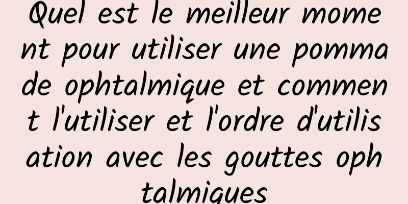 Quel est le meilleur moment pour utiliser une pommade ophtalmique et comment l'utiliser et l'ordre d'utilisation avec les gouttes ophtalmiques