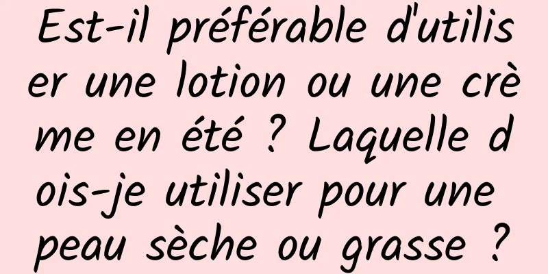 Est-il préférable d'utiliser une lotion ou une crème en été ? Laquelle dois-je utiliser pour une peau sèche ou grasse ?