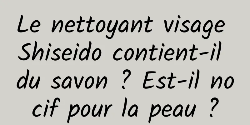 Le nettoyant visage Shiseido contient-il du savon ? Est-il nocif pour la peau ?
