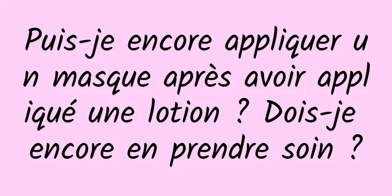 Puis-je encore appliquer un masque après avoir appliqué une lotion ? Dois-je encore en prendre soin ?