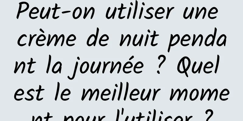 Peut-on utiliser une crème de nuit pendant la journée ? Quel est le meilleur moment pour l'utiliser ?