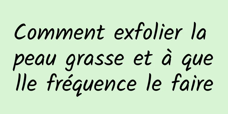 Comment exfolier la peau grasse et à quelle fréquence le faire