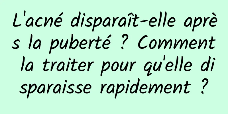 L'acné disparaît-elle après la puberté ? Comment la traiter pour qu'elle disparaisse rapidement ?