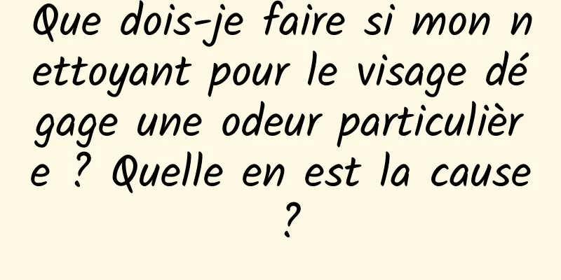 Que dois-je faire si mon nettoyant pour le visage dégage une odeur particulière ? Quelle en est la cause ?