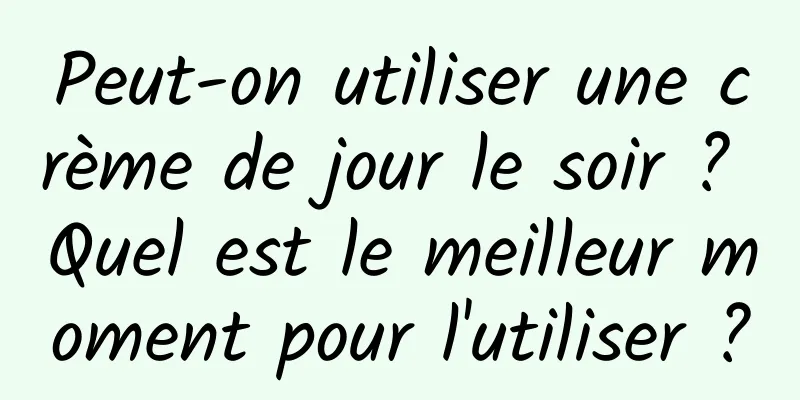 Peut-on utiliser une crème de jour le soir ? Quel est le meilleur moment pour l'utiliser ?