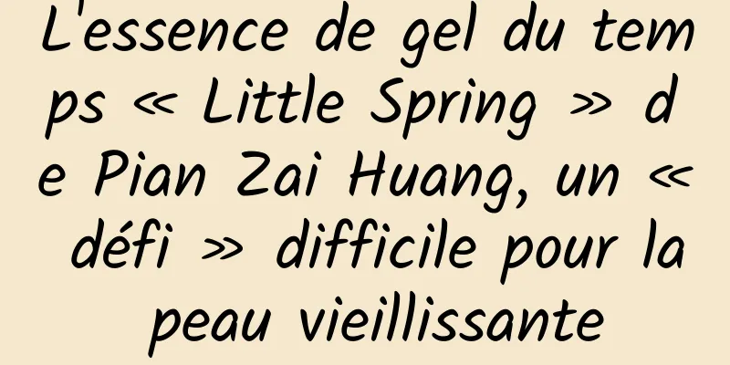 L'essence de gel du temps « Little Spring » de Pian Zai Huang, un « défi » difficile pour la peau vieillissante