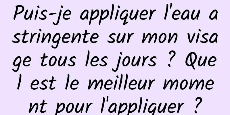Puis-je appliquer l'eau astringente sur mon visage tous les jours ? Quel est le meilleur moment pour l'appliquer ?