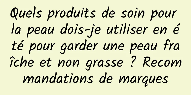 Quels produits de soin pour la peau dois-je utiliser en été pour garder une peau fraîche et non grasse ? Recommandations de marques