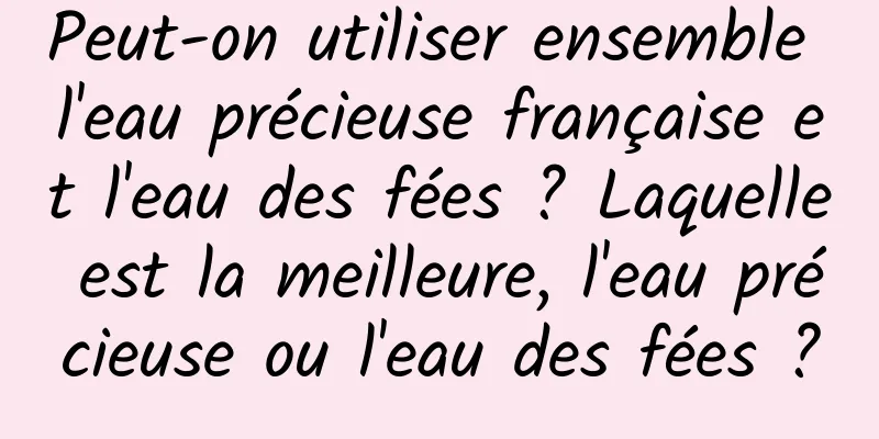 Peut-on utiliser ensemble l'eau précieuse française et l'eau des fées ? Laquelle est la meilleure, l'eau précieuse ou l'eau des fées ?