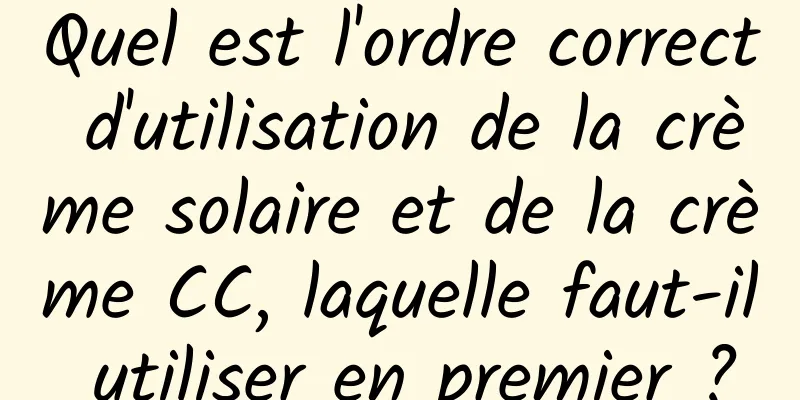 Quel est l'ordre correct d'utilisation de la crème solaire et de la crème CC, laquelle faut-il utiliser en premier ?