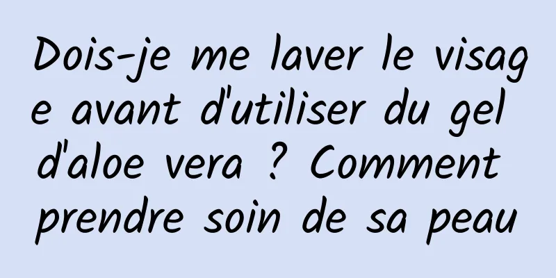 Dois-je me laver le visage avant d'utiliser du gel d'aloe vera ? Comment prendre soin de sa peau