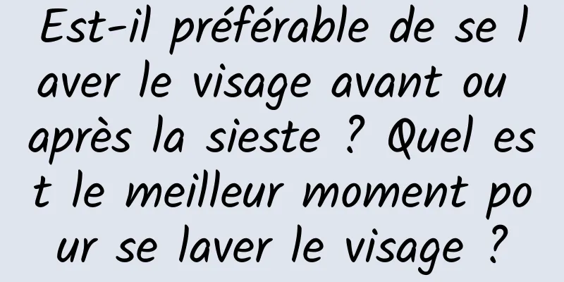Est-il préférable de se laver le visage avant ou après la sieste ? Quel est le meilleur moment pour se laver le visage ?