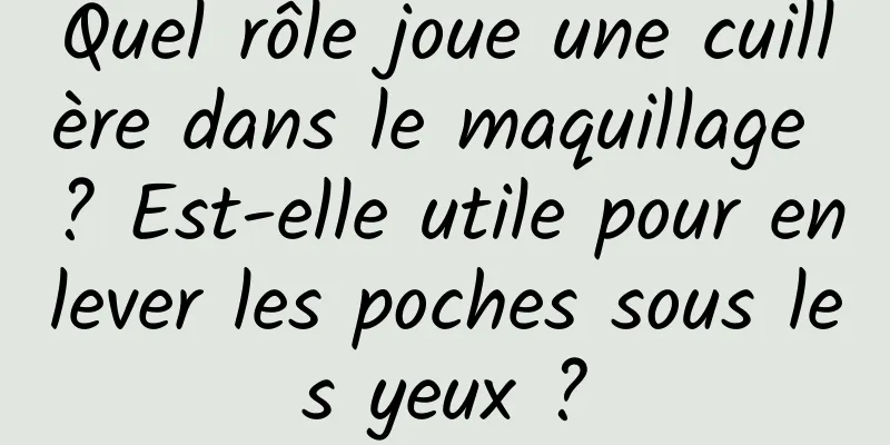 Quel rôle joue une cuillère dans le maquillage ? Est-elle utile pour enlever les poches sous les yeux ?