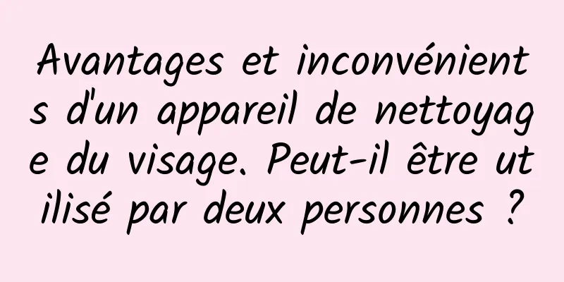 Avantages et inconvénients d'un appareil de nettoyage du visage. Peut-il être utilisé par deux personnes ?