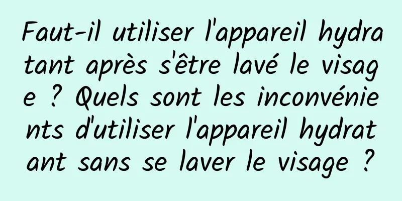 Faut-il utiliser l'appareil hydratant après s'être lavé le visage ? Quels sont les inconvénients d'utiliser l'appareil hydratant sans se laver le visage ?