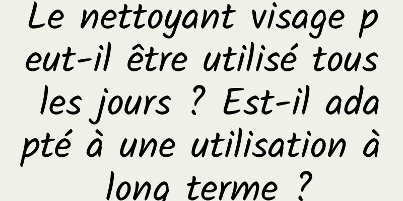 Le nettoyant visage peut-il être utilisé tous les jours ? Est-il adapté à une utilisation à long terme ?