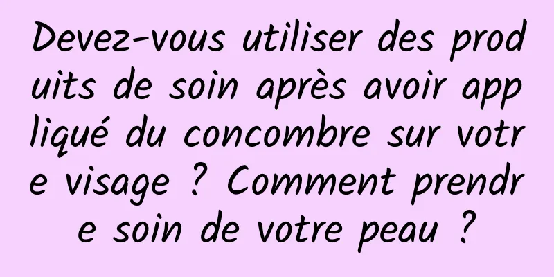 Devez-vous utiliser des produits de soin après avoir appliqué du concombre sur votre visage ? Comment prendre soin de votre peau ?