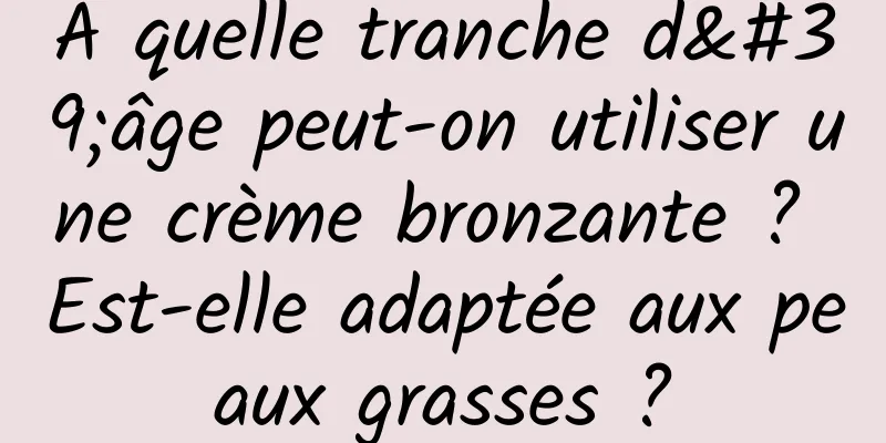 À quelle tranche d'âge peut-on utiliser une crème bronzante ? Est-elle adaptée aux peaux grasses ?