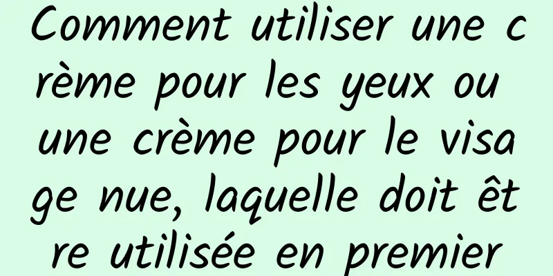 Comment utiliser une crème pour les yeux ou une crème pour le visage nue, laquelle doit être utilisée en premier
