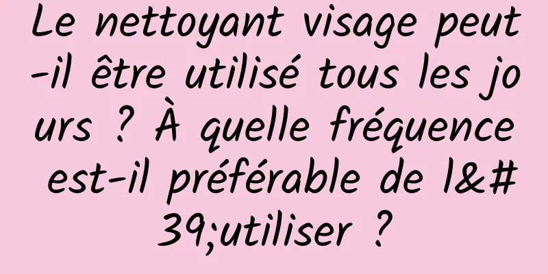 Le nettoyant visage peut-il être utilisé tous les jours ? À quelle fréquence est-il préférable de l'utiliser ?