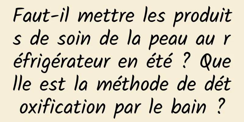 Faut-il mettre les produits de soin de la peau au réfrigérateur en été ? Quelle est la méthode de détoxification par le bain ?