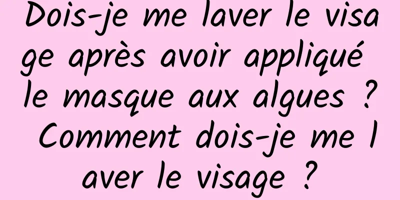 Dois-je me laver le visage après avoir appliqué le masque aux algues ? Comment dois-je me laver le visage ?
