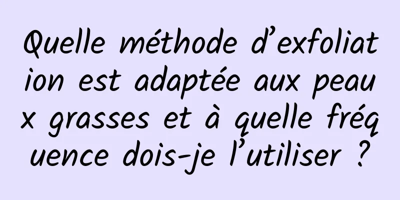 Quelle méthode d’exfoliation est adaptée aux peaux grasses et à quelle fréquence dois-je l’utiliser ?