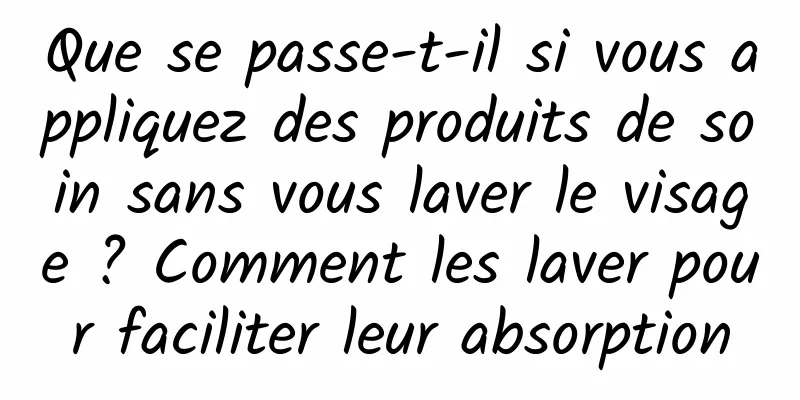Que se passe-t-il si vous appliquez des produits de soin sans vous laver le visage ? Comment les laver pour faciliter leur absorption