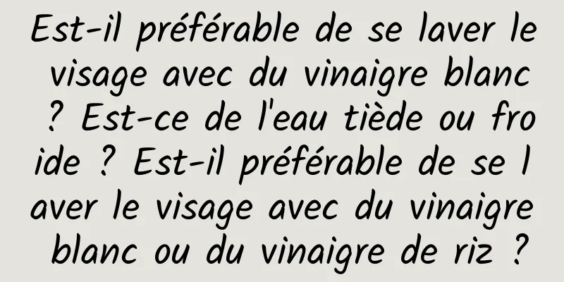 Est-il préférable de se laver le visage avec du vinaigre blanc ? Est-ce de l'eau tiède ou froide ? Est-il préférable de se laver le visage avec du vinaigre blanc ou du vinaigre de riz ?