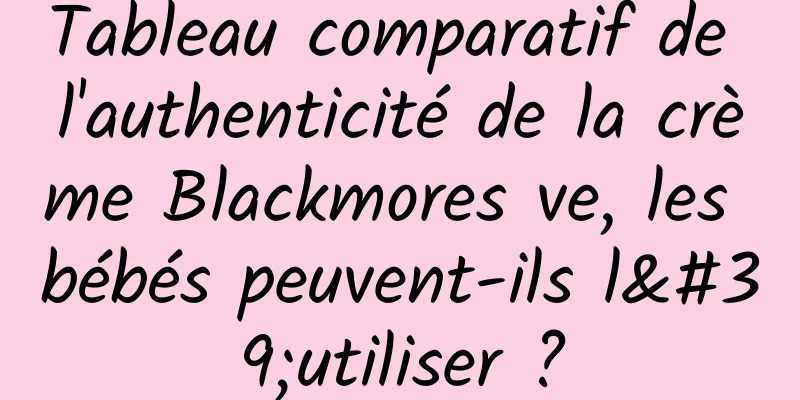 Tableau comparatif de l'authenticité de la crème Blackmores ve, les bébés peuvent-ils l'utiliser ?