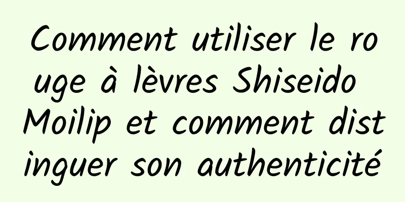 Comment utiliser le rouge à lèvres Shiseido Moilip et comment distinguer son authenticité