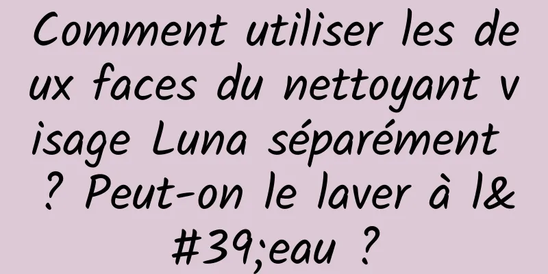 Comment utiliser les deux faces du nettoyant visage Luna séparément ? Peut-on le laver à l'eau ?