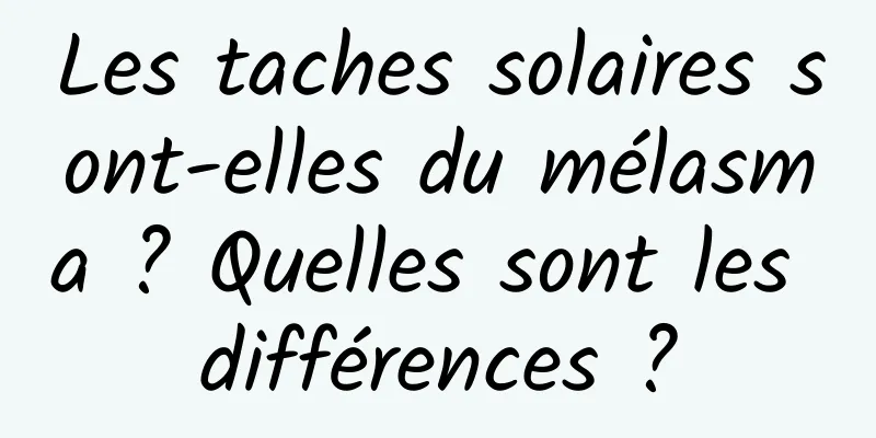 Les taches solaires sont-elles du mélasma ? Quelles sont les différences ?