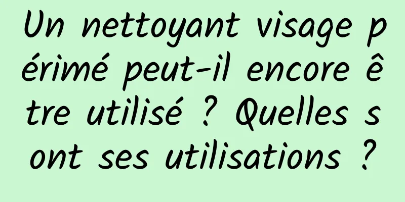 Un nettoyant visage périmé peut-il encore être utilisé ? Quelles sont ses utilisations ?
