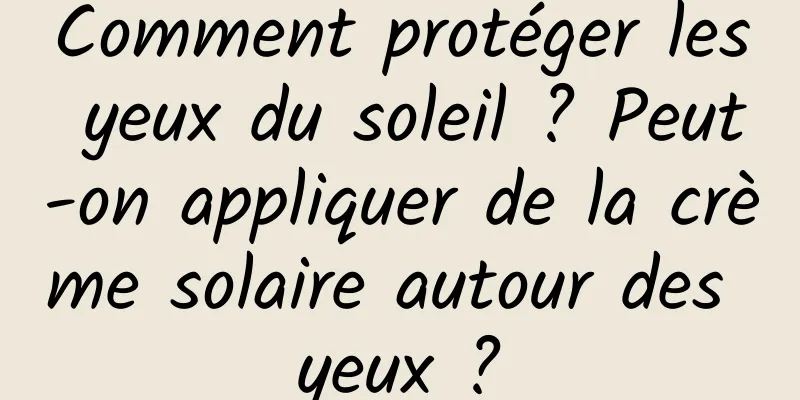 Comment protéger les yeux du soleil ? Peut-on appliquer de la crème solaire autour des yeux ?