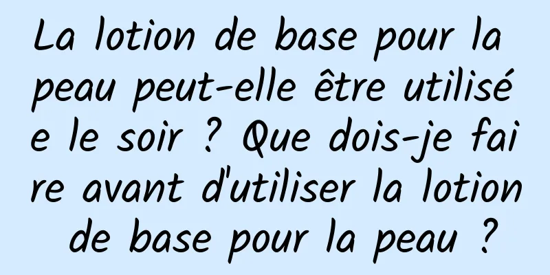 La lotion de base pour la peau peut-elle être utilisée le soir ? Que dois-je faire avant d'utiliser la lotion de base pour la peau ?