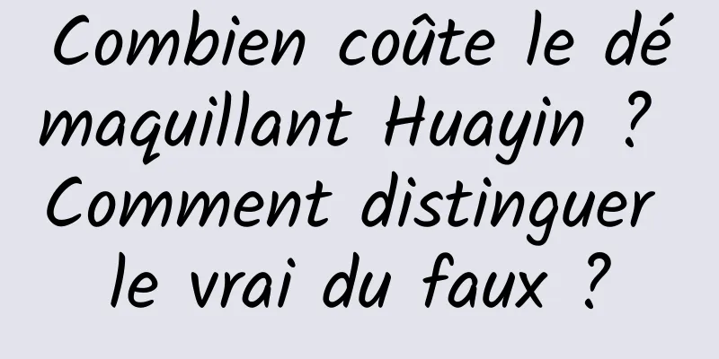 Combien coûte le démaquillant Huayin ? Comment distinguer le vrai du faux ?