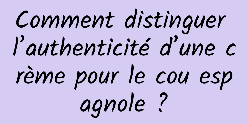 Comment distinguer l’authenticité d’une crème pour le cou espagnole ?