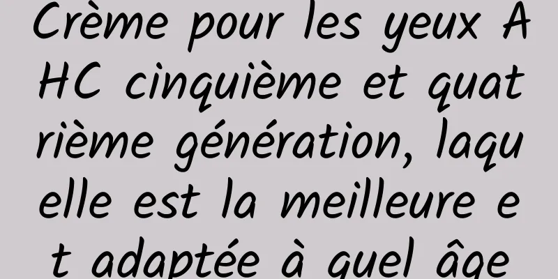 Crème pour les yeux AHC cinquième et quatrième génération, laquelle est la meilleure et adaptée à quel âge