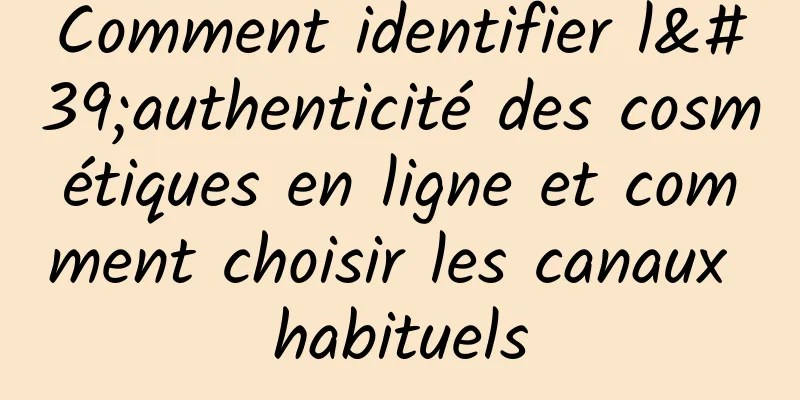 Comment identifier l'authenticité des cosmétiques en ligne et comment choisir les canaux habituels