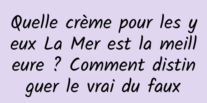 Quelle crème pour les yeux La Mer est la meilleure ? Comment distinguer le vrai du faux