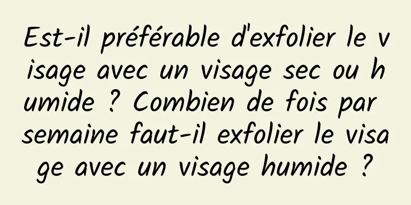 Est-il préférable d'exfolier le visage avec un visage sec ou humide ? Combien de fois par semaine faut-il exfolier le visage avec un visage humide ?