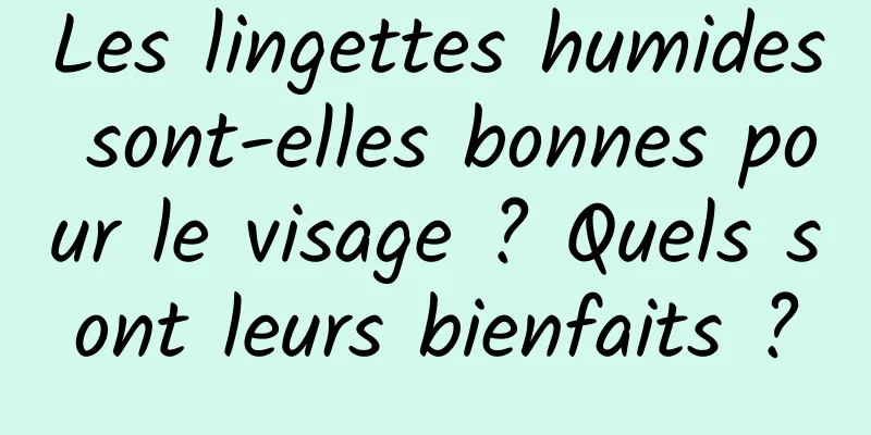 Les lingettes humides sont-elles bonnes pour le visage ? Quels sont leurs bienfaits ?