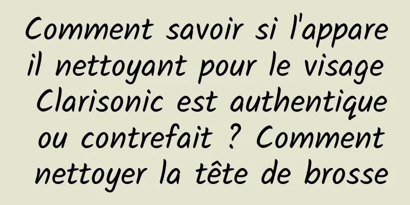 Comment savoir si l'appareil nettoyant pour le visage Clarisonic est authentique ou contrefait ? Comment nettoyer la tête de brosse