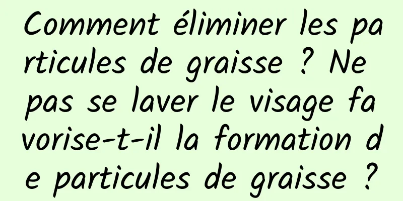 Comment éliminer les particules de graisse ? Ne pas se laver le visage favorise-t-il la formation de particules de graisse ?