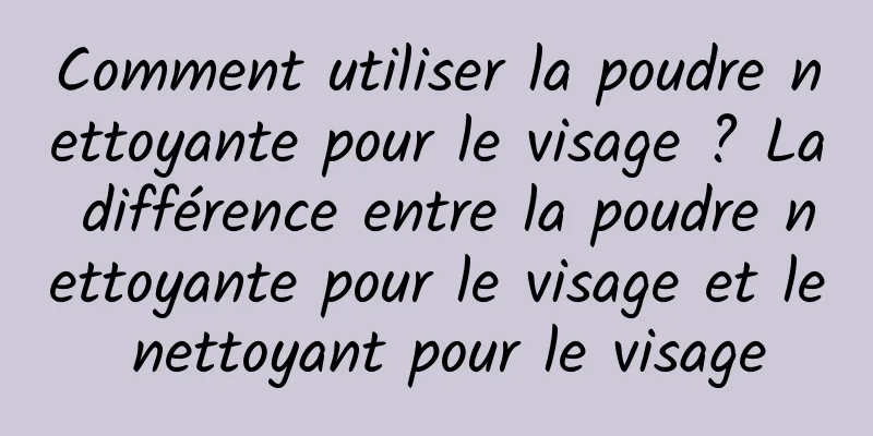 Comment utiliser la poudre nettoyante pour le visage ? La différence entre la poudre nettoyante pour le visage et le nettoyant pour le visage