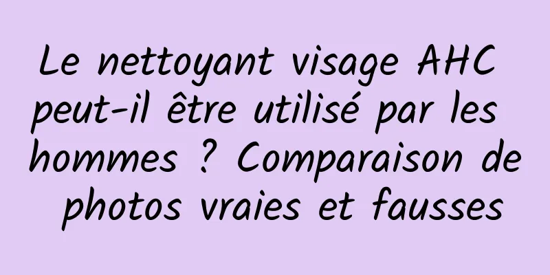 Le nettoyant visage AHC peut-il être utilisé par les hommes ? Comparaison de photos vraies et fausses
