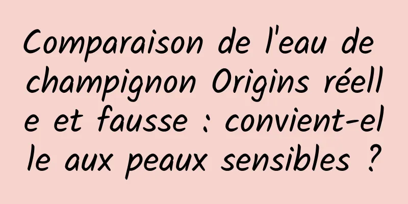 Comparaison de l'eau de champignon Origins réelle et fausse : convient-elle aux peaux sensibles ?